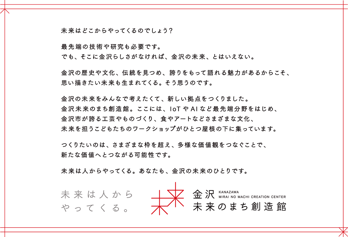 未来はどこからやってくるのでしょう？最先端の技術や研究も必要です。でも、そこに金沢らしさがなければ、金沢の未来、とはいえない。金沢の歴史や文化、伝統を見つめ、誇りをもって語れる魅力があるからこそ、思い描きたい未来も生まれてくる。そう思うのです。金沢の未来をみんなで考えたくて、新しい拠点をつくりました。金沢未来のまち創造館。ここには、loTやAlなど最先端分野をはじめ、金沢市が誇る工芸やものづくり、食やアートなどさまざまな文化、未来を担うこどもたちのワクショップがひとつ屋根の下に集っています。つくりたいのは、さまざまな枠を超え、多様な価値観をつなぐことで、新たな価値へとつながる可能性です。未来は人からやってくる。あなたも、金沢の未来のひとりです